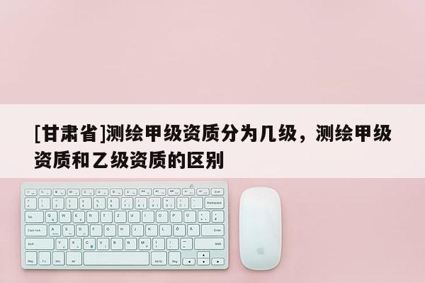 [甘肅省]測繪甲級資質分為幾級，測繪甲級資質和乙級資質的區別