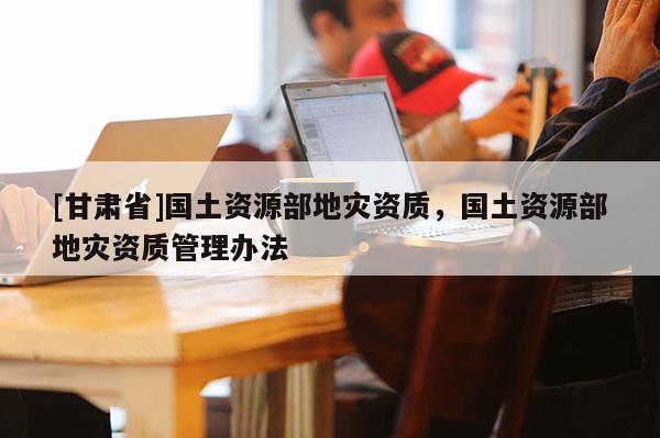 [甘肅省]國土資源部地災資質，國土資源部地災資質管理辦法
