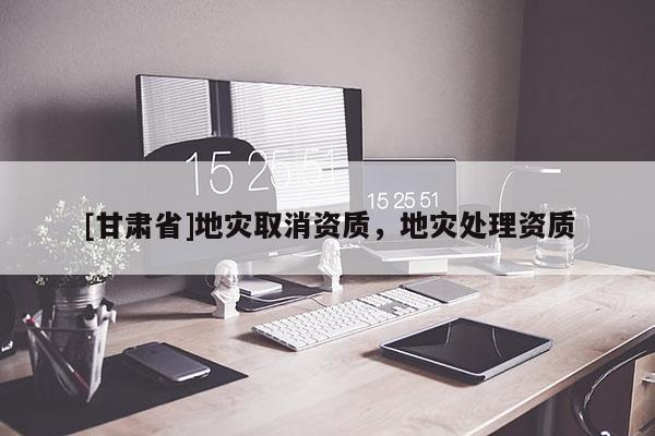 [甘肅省]地災取消資質，地災處理資質