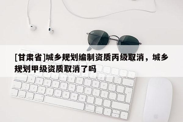 [甘肅省]城鄉規劃編制資質丙級取消，城鄉規劃甲級資質取消了嗎