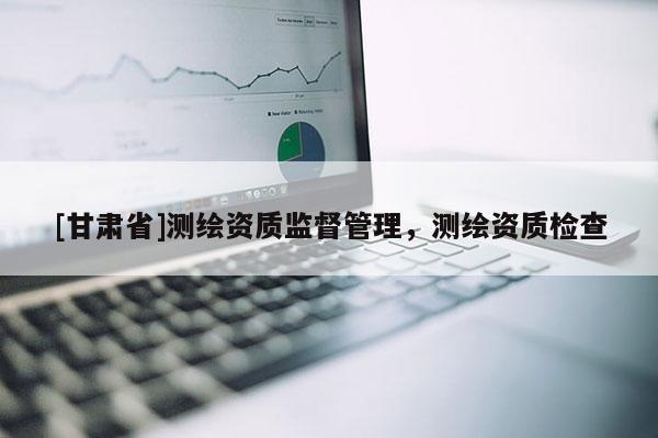 [甘肅省]測繪資質監督管理，測繪資質檢查
