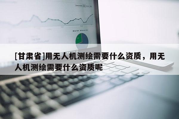 [甘肅省]用無人機測繪需要什么資質，用無人機測繪需要什么資質呢