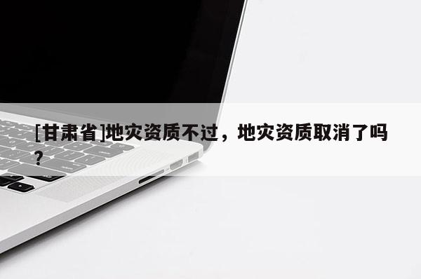 [甘肅省]地災資質不過，地災資質取消了嗎?