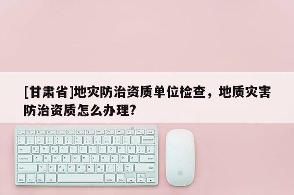 [甘肅省]地災防治資質單位檢查，地質災害防治資質怎么辦理?