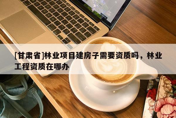 [甘肅省]林業(yè)項(xiàng)目建房子需要資質(zhì)嗎，林業(yè)工程資質(zhì)在哪辦