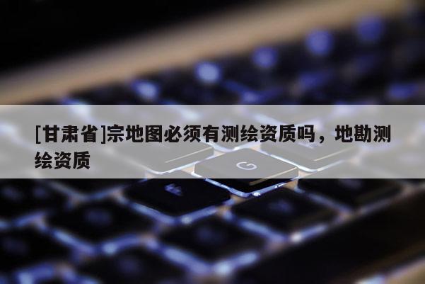 [甘肅省]宗地圖必須有測繪資質嗎，地勘測繪資質