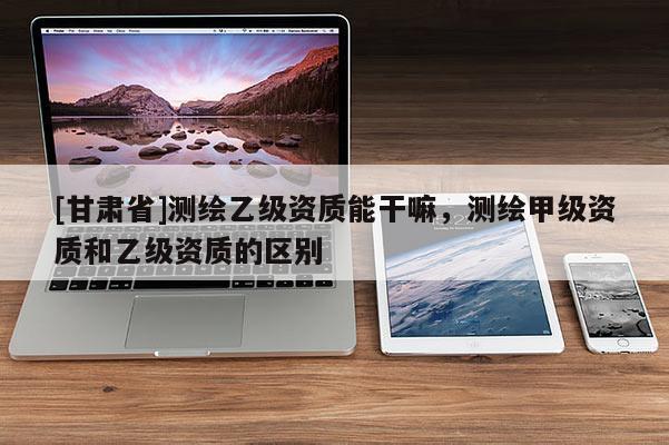 [甘肅省]測繪乙級資質能干嘛，測繪甲級資質和乙級資質的區別