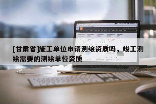 [甘肅省]施工單位申請測繪資質嗎，竣工測繪需要的測繪單位資質