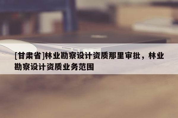 [甘肅省]林業(yè)勘察設(shè)計(jì)資質(zhì)那里審批，林業(yè)勘察設(shè)計(jì)資質(zhì)業(yè)務(wù)范圍