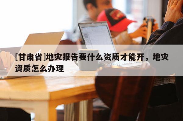 [甘肅省]地災報告要什么資質才能開，地災資質怎么辦理
