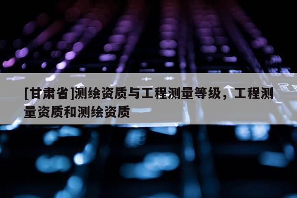 [甘肅省]測繪資質與工程測量等級，工程測量資質和測繪資質
