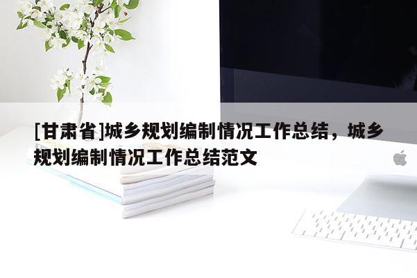 [甘肅省]城鄉規劃編制情況工作總結，城鄉規劃編制情況工作總結范文