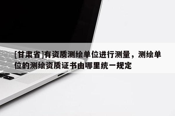 [甘肅省]有資質(zhì)測繪單位進(jìn)行測量，測繪單位的測繪資質(zhì)證書由哪里統(tǒng)一規(guī)定