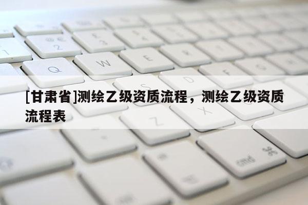 [甘肅省]測繪乙級資質(zhì)流程，測繪乙級資質(zhì)流程表