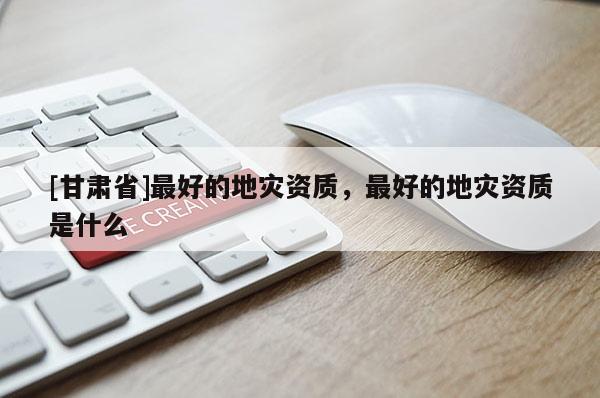 [甘肅省]最好的地災(zāi)資質(zhì)，最好的地災(zāi)資質(zhì)是什么
