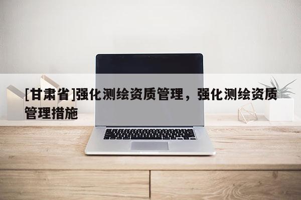 [甘肅省]強化測繪資質(zhì)管理，強化測繪資質(zhì)管理措施