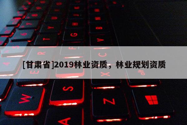 [甘肅省]2019林業(yè)資質(zhì)，林業(yè)規(guī)劃資質(zhì)