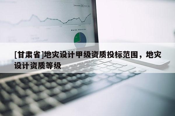 [甘肅省]地災(zāi)設(shè)計甲級資質(zhì)投標(biāo)范圍，地災(zāi)設(shè)計資質(zhì)等級