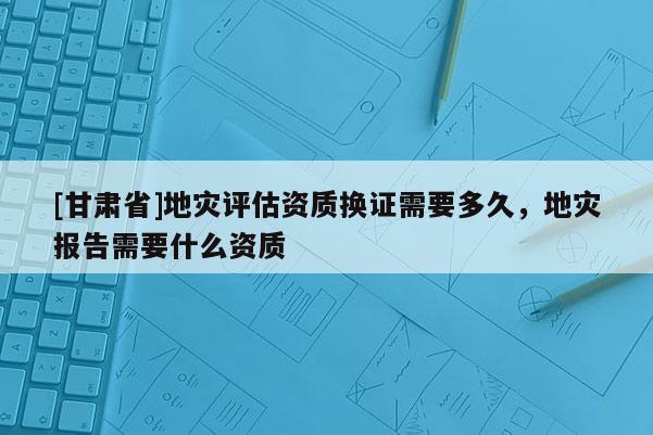 [甘肅省]地災(zāi)評估資質(zhì)換證需要多久，地災(zāi)報告需要什么資質(zhì)