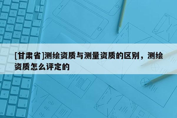 [甘肅省]測繪資質(zhì)與測量資質(zhì)的區(qū)別，測繪資質(zhì)怎么評定的