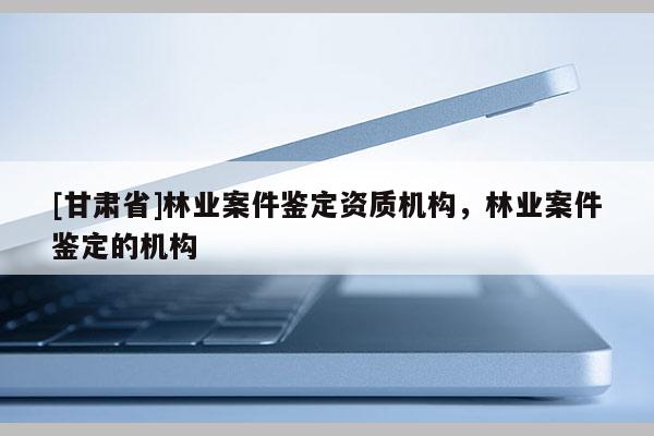 [甘肅省]林業案件鑒定資質機構，林業案件鑒定的機構