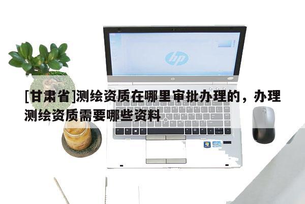 [甘肅省]測繪資質(zhì)在哪里審批辦理的，辦理測繪資質(zhì)需要哪些資料