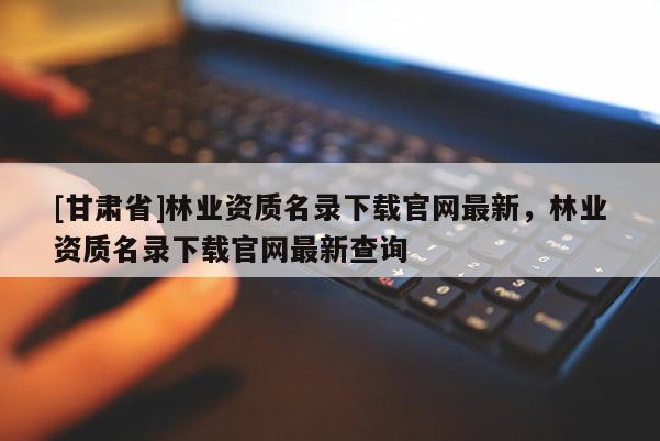 [甘肅省]林業資質名錄下載官網最新，林業資質名錄下載官網最新查詢