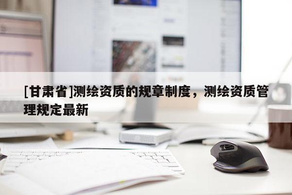 [甘肅省]測繪資質的規章制度，測繪資質管理規定最新