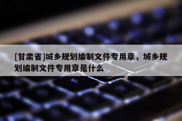 [甘肅省]城鄉規劃編制文件專用章，城鄉規劃編制文件專用章是什么