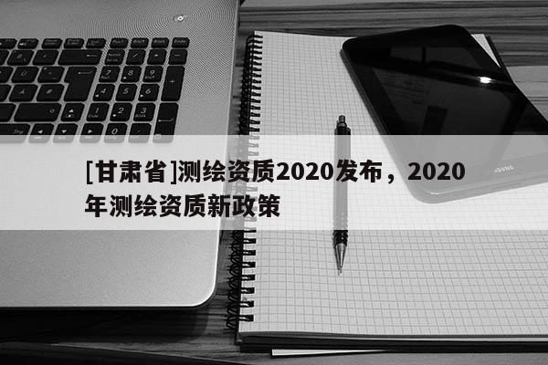 [甘肅省]測繪資質2020發布，2020年測繪資質新政策