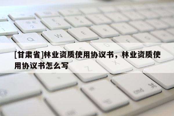 [甘肅省]林業資質使用協議書，林業資質使用協議書怎么寫