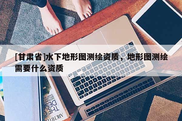 [甘肅省]水下地形圖測繪資質，地形圖測繪需要什么資質
