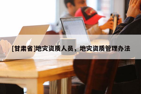 [甘肅省]地災(zāi)資質(zhì)人員，地災(zāi)資質(zhì)管理辦法