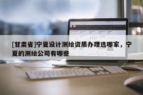 [甘肅省]寧夏設計測繪資質辦理選哪家，寧夏的測繪公司有哪些
