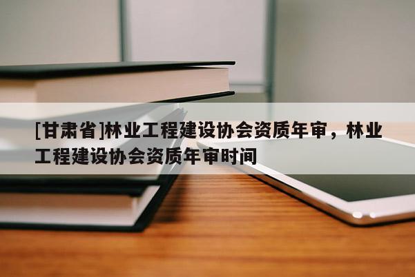 [甘肅省]林業工程建設協會資質年審，林業工程建設協會資質年審時間