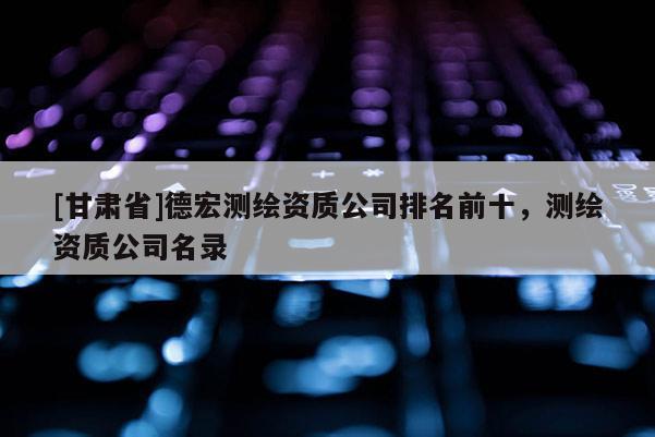 [甘肅省]德宏測繪資質公司排名前十，測繪資質公司名錄