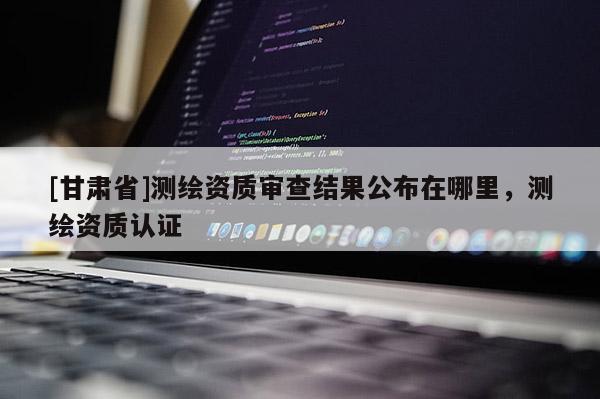 [甘肅省]測繪資質審查結果公布在哪里，測繪資質認證