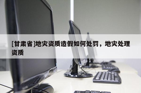[甘肅省]地災(zāi)資質(zhì)造假如何處罰，地災(zāi)處理資質(zhì)