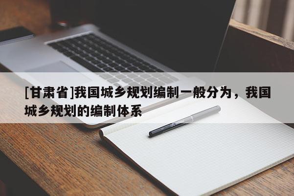 [甘肅省]我國城鄉規劃編制一般分為，我國城鄉規劃的編制體系