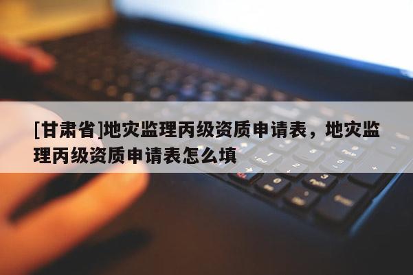 [甘肅省]地災監理丙級資質申請表，地災監理丙級資質申請表怎么填