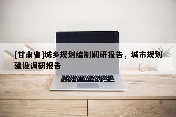 [甘肅省]城鄉規劃編制調研報告，城市規劃建設調研報告