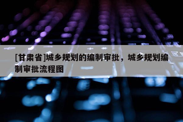 [甘肅省]城鄉規劃的編制審批，城鄉規劃編制審批流程圖