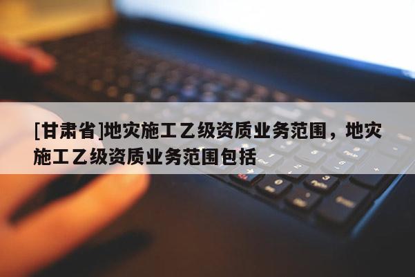 [甘肅省]地災施工乙級資質業務范圍，地災施工乙級資質業務范圍包括