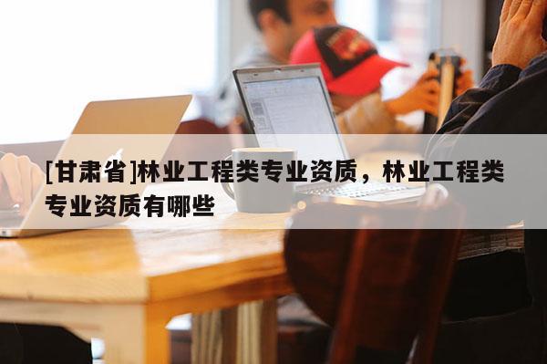 [甘肅省]林業(yè)工程類專業(yè)資質(zhì)，林業(yè)工程類專業(yè)資質(zhì)有哪些