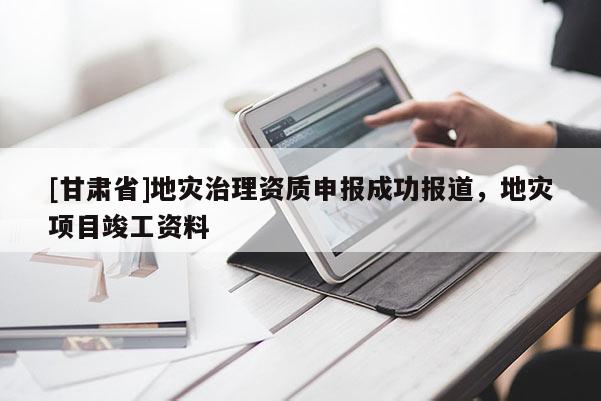 [甘肅省]地災(zāi)治理資質(zhì)申報成功報道，地災(zāi)項目竣工資料