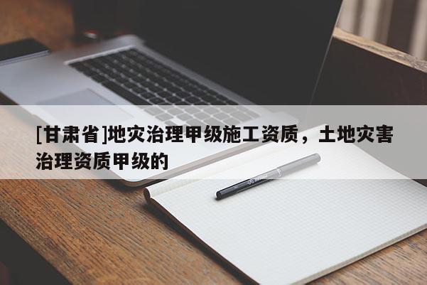 [甘肅省]地災(zāi)治理甲級施工資質(zhì)，土地災(zāi)害治理資質(zhì)甲級的
