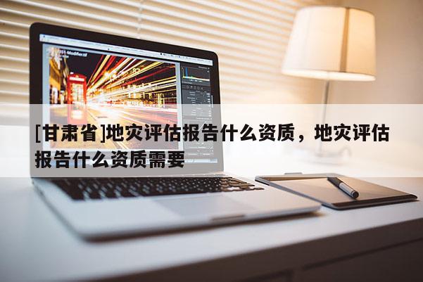 [甘肅省]地災(zāi)評估報告什么資質(zhì)，地災(zāi)評估報告什么資質(zhì)需要