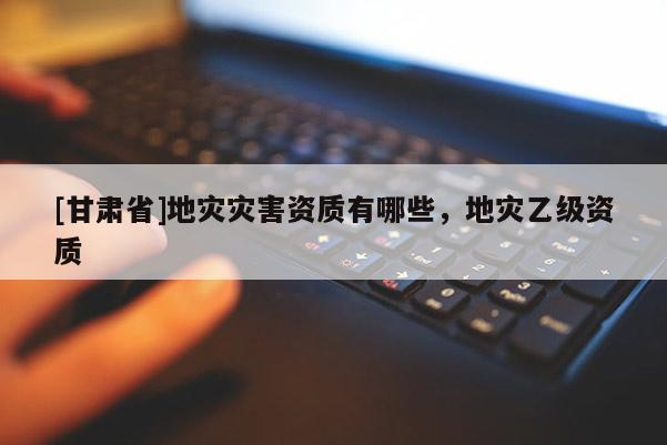 [甘肅省]地災(zāi)災(zāi)害資質(zhì)有哪些，地災(zāi)乙級資質(zhì)