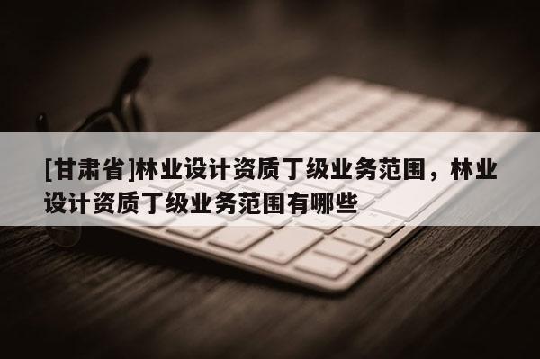 [甘肅省]林業(yè)設(shè)計(jì)資質(zhì)丁級(jí)業(yè)務(wù)范圍，林業(yè)設(shè)計(jì)資質(zhì)丁級(jí)業(yè)務(wù)范圍有哪些