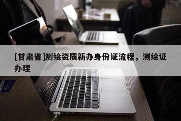 [甘肅省]測(cè)繪資質(zhì)新辦身份證流程，測(cè)繪證辦理